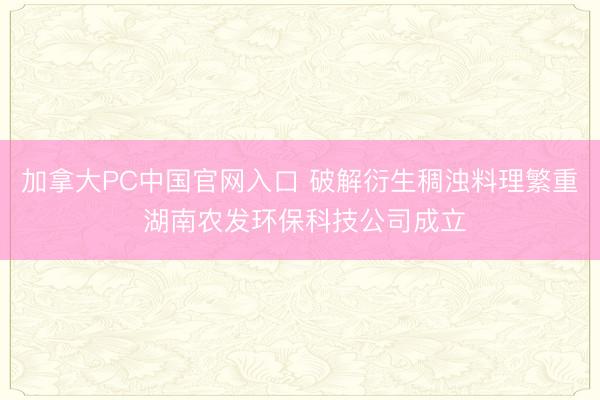 加拿大PC中国官网入口 破解衍生稠浊料理繁重 湖南农发环保科技公司成立