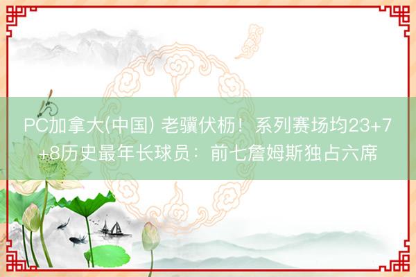 PC加拿大(中国) 老骥伏枥！系列赛场均23+7+8历史最年长球员：前七詹姆斯独占六席
