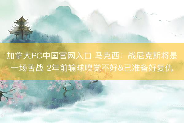 加拿大PC中国官网入口 马克西：战尼克斯将是一场苦战 2年前输球嗅觉不好&已准备好复仇