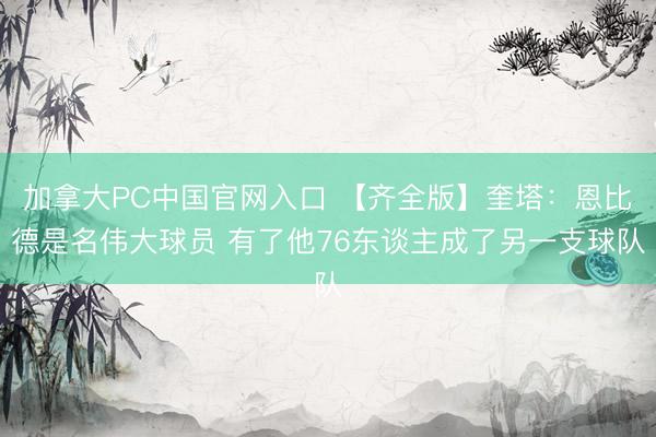 加拿大PC中国官网入口 【齐全版】奎塔：恩比德是名伟大球员 有了他76东谈主成了另一支球队