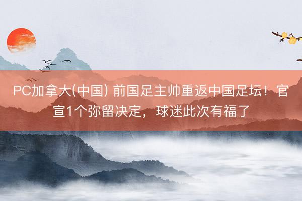 PC加拿大(中国) 前国足主帅重返中国足坛！官宣1个弥留决定，球迷此次有福了