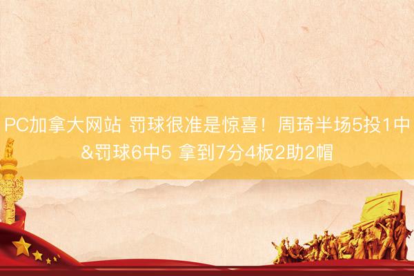 PC加拿大网站 罚球很准是惊喜！周琦半场5投1中&罚球6中5 拿到7分4板2助2帽