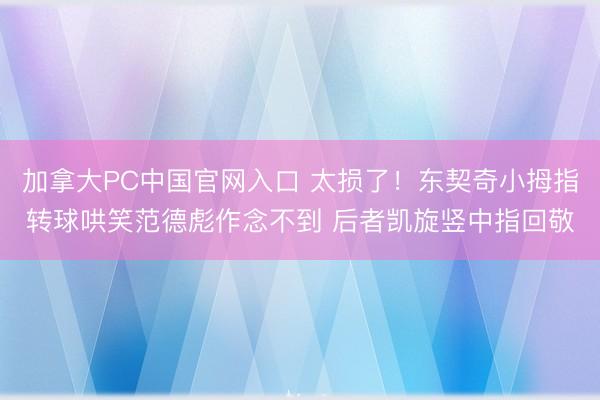 加拿大PC中国官网入口 太损了！东契奇小拇指转球哄笑范德彪作念不到 后者凯旋竖中指回敬