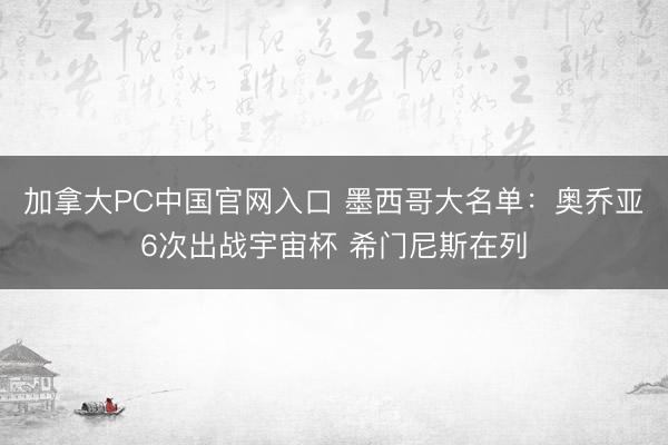 加拿大PC中国官网入口 墨西哥大名单:奥乔亚6次出战宇宙杯 希门尼斯在列