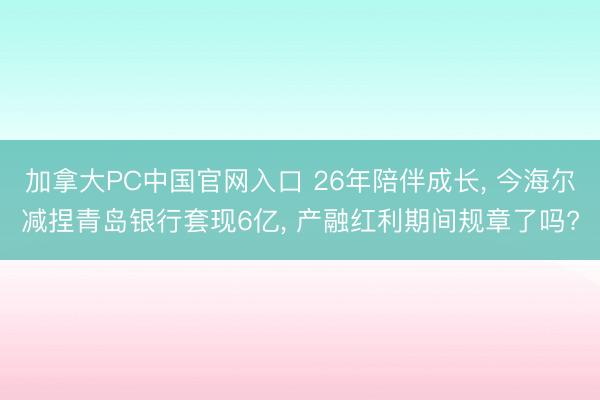 加拿大PC中国官网入口 26年陪伴成长， 今海尔减捏青岛银行套现6亿， 产融红利期间规章了吗?