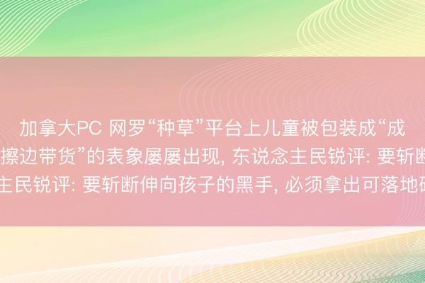 加拿大PC 网罗“种草”平台上儿童被包装成“成东说念主化模特”并“擦边带货”的表象屡屡出现， 东说念主民锐评: 要斩断伸向孩子的黑手， 必须拿出可落地硬性措施