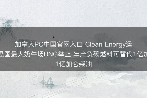 加拿大PC中国官网入口 Clean Energy运转好意思国最大奶牛场RNG举止 年产负碳燃料可替代1亿加仑柴油