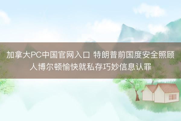 加拿大PC中国官网入口 特朗普前国度安全照顾人博尔顿愉快就私存巧妙信息认罪