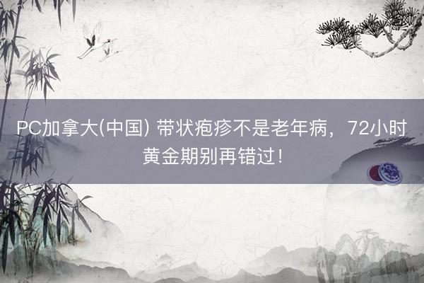 PC加拿大(中国) 带状疱疹不是老年病,72小时黄金期别再错过!