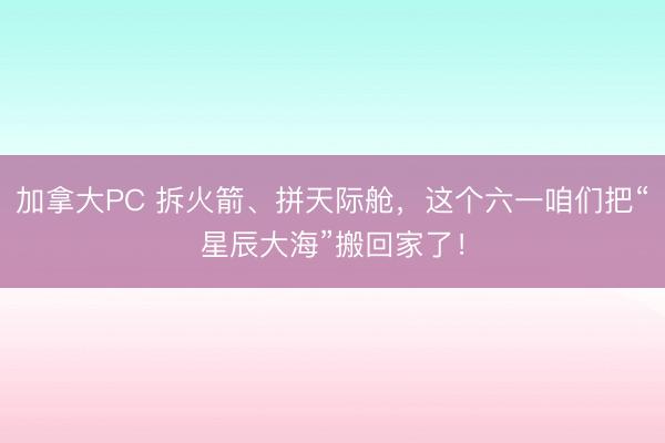 加拿大PC 拆火箭、拼天际舱，这个六一咱们把“星辰大海”搬回家了！