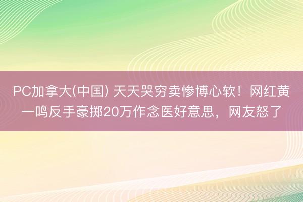 PC加拿大(中国) 天天哭穷卖惨博心软！网红黄一鸣反手豪掷20万