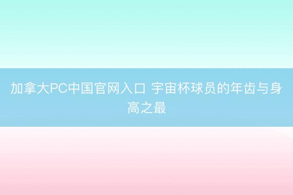 加拿大PC中国官网入口 宇宙杯球员的年齿与身高之最