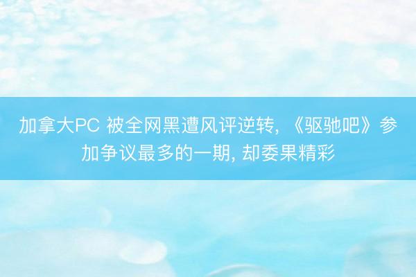 加拿大PC 被全网黑遭风评逆转， 《驱驰吧》参加争议最多的一期， 却委果精彩