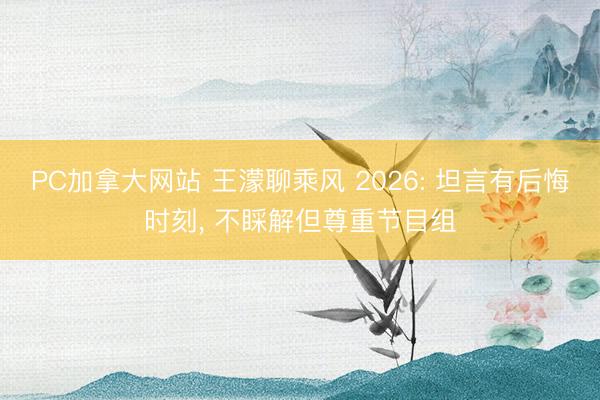 PC加拿大网站 王濛聊乘风 2026: 坦言有后悔时刻， 不睬解但尊重节目组