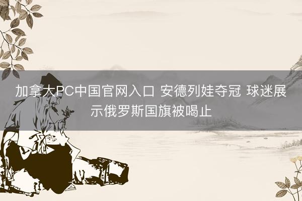 加拿大PC中国官网入口 安德列娃夺冠 球迷展示俄罗斯国旗被喝止