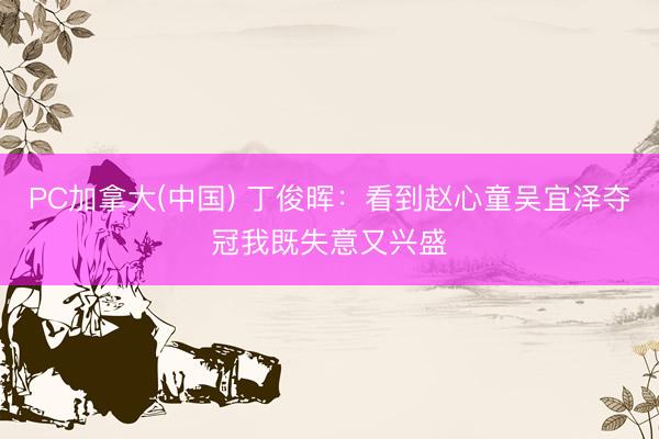 PC加拿大(中国) 丁俊晖：看到赵心童吴宜泽夺冠我既失意又兴盛
