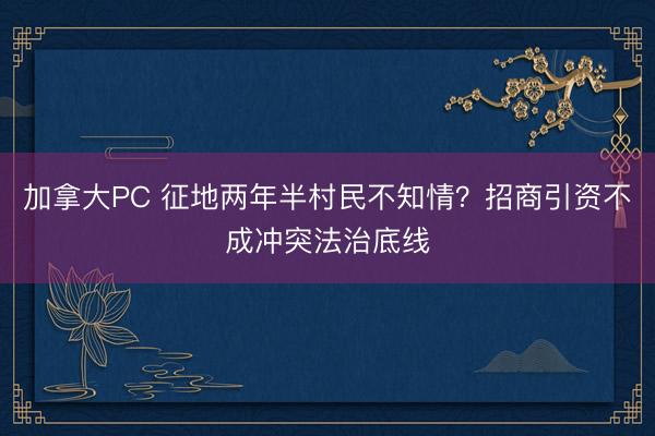 加拿大PC 征地两年半村民不知情？招商引资不成冲突法治底线