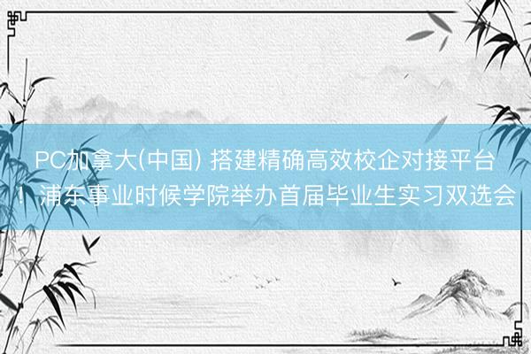 PC加拿大(中国) 搭建精确高效校企对接平台！浦东事业时候学院举办首届毕业生实习双选会