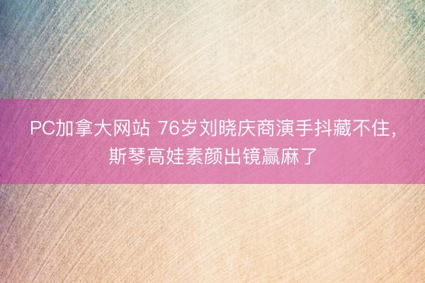 PC加拿大网站 76岁刘晓庆商演手抖藏不住，斯琴高娃素颜出镜赢麻了