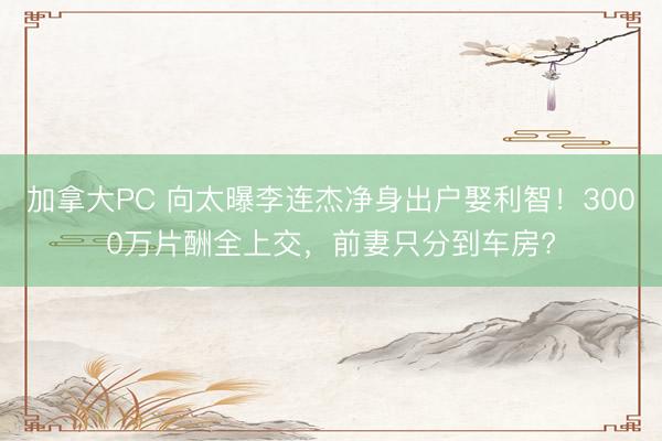 加拿大PC 向太曝李连杰净身出户娶利智！3000万片酬全上交，前妻只分到车房?