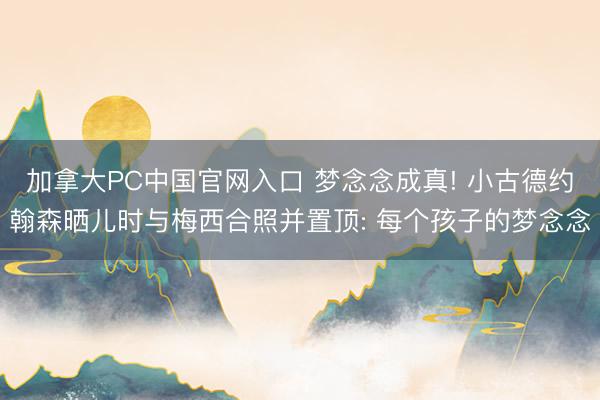 加拿大PC中国官网入口 梦念念成真! 小古德约翰森晒儿时与梅西合照并置顶: 每个孩子的梦念念