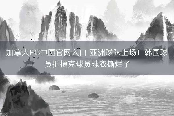 加拿大PC中国官网入口 亚洲球队上场！韩国球员把捷克球员球衣撕烂了