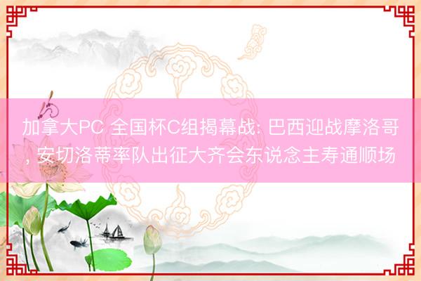 加拿大PC 全国杯C组揭幕战: 巴西迎战摩洛哥， 安切洛蒂率队出征大齐会东说念主寿通顺场