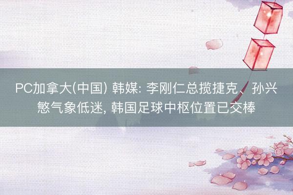 PC加拿大(中国) 韩媒: 李刚仁总揽捷克、孙兴慜气象低迷， 韩国足球中枢位置已交棒