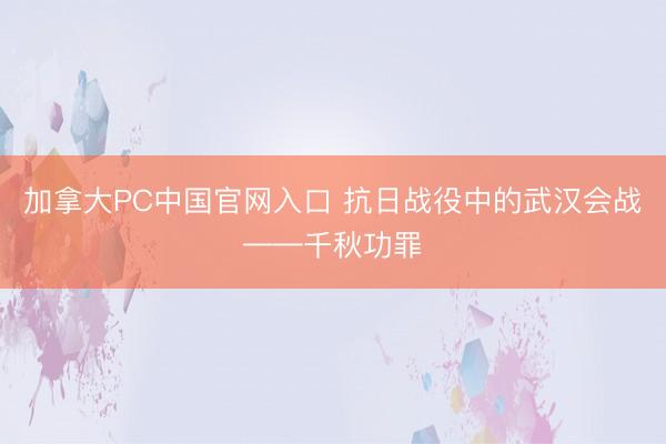 加拿大PC中国官网入口 抗日战役中的武汉会战——千秋功罪
