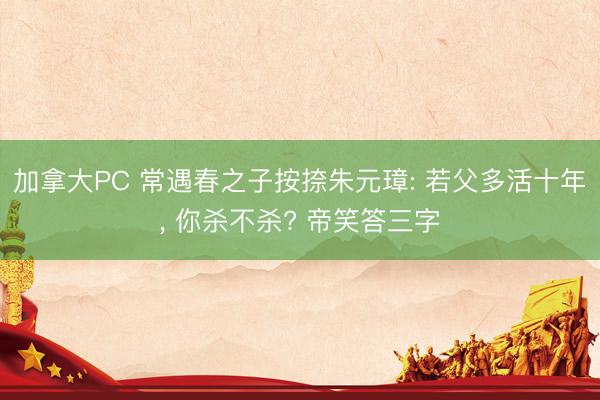 加拿大PC 常遇春之子按捺朱元璋: 若父多活十年, 你杀不杀? 帝笑答三字