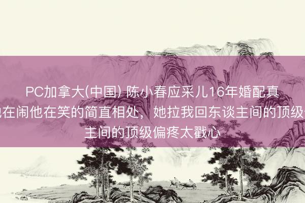 PC加拿大(中国) 陈小春应采儿16年婚配真相曝光！她在闹他在笑的简直相处，她拉我回东谈主间的顶级偏疼太戳心