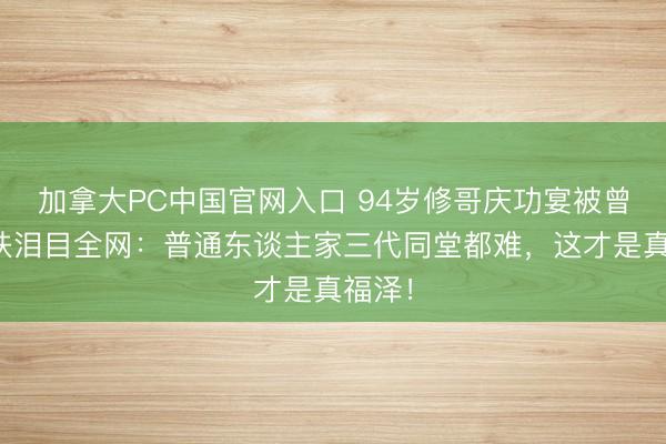 加拿大PC中国官网入口 94岁修哥庆功宴被曾孙搀扶泪目全网:普通东谈主家三代同堂都难,这才是真福泽!