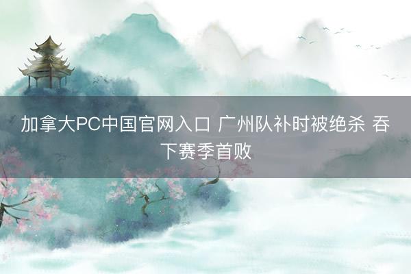 加拿大PC中国官网入口 广州队补时被绝杀 吞下赛季首败