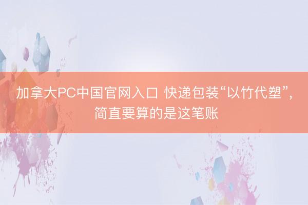 加拿大PC中国官网入口 快递包装“以竹代塑”, 简直要算的是这笔账
