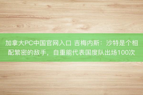 加拿大PC中国官网入口 吉梅内斯：沙特是个相配繁密的敌手，自重能代表国度队出场100次