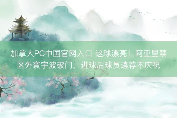 加拿大PC中国官网入口 这球漂亮！阿亚里禁区外寰宇波破门，进球后球员遴荐不庆祝