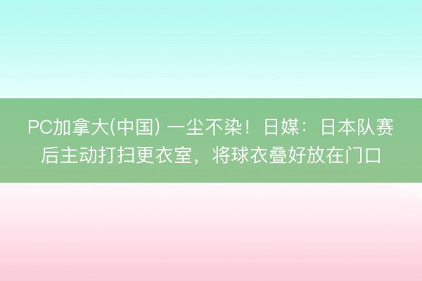 PC加拿大(中国) 一尘不染！日媒：日本队赛后主动打扫更衣室，将球衣叠好放在门口