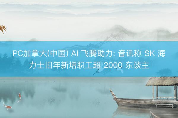 PC加拿大(中国) AI 飞腾助力: 音讯称 SK 海力士旧年新增职工超 2000 东谈主