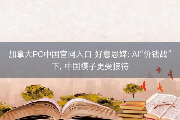 加拿大PC中国官网入口 好意思媒: AI“价钱战”下， 中国模子更受接待