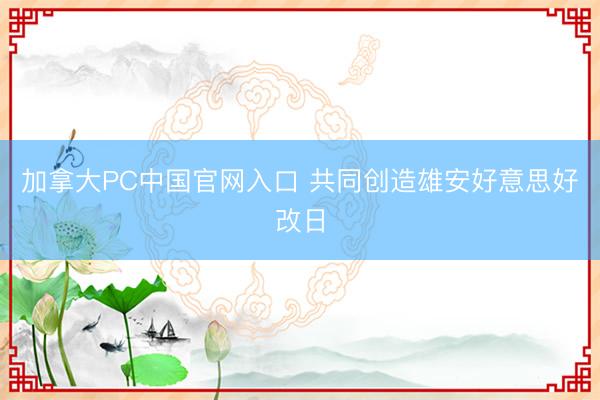 加拿大PC中国官网入口 共同创造雄安好意思好改日