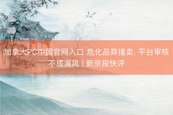 加拿大PC中国官网入口 危化品莽撞卖， 平台审核不成漏风 | 新京报快评