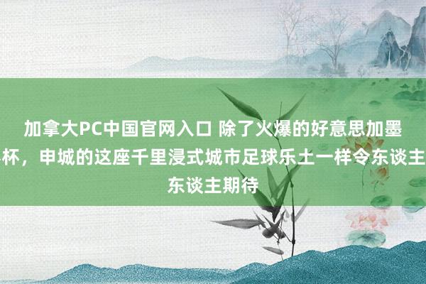 加拿大PC中国官网入口 除了火爆的好意思加墨世界杯,申城的这座千里浸式城市足球乐土一样令东谈主期待