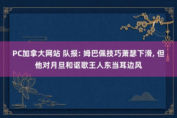 PC加拿大网站 队报: 姆巴佩技巧萧瑟下滑， 但他对月旦和讴歌王人东当耳边风