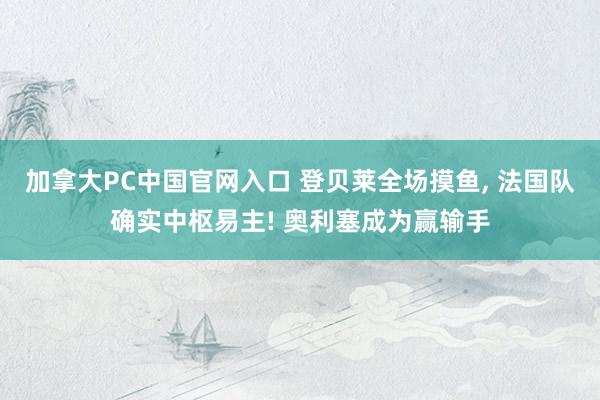 加拿大PC中国官网入口 登贝莱全场摸鱼， 法国队确实中枢易主! 奥利塞成为赢输手