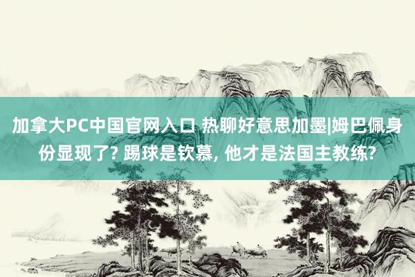 加拿大PC中国官网入口 热聊好意思加墨|姆巴佩身份显现了? 踢球是钦慕, 他才是法国主教练?