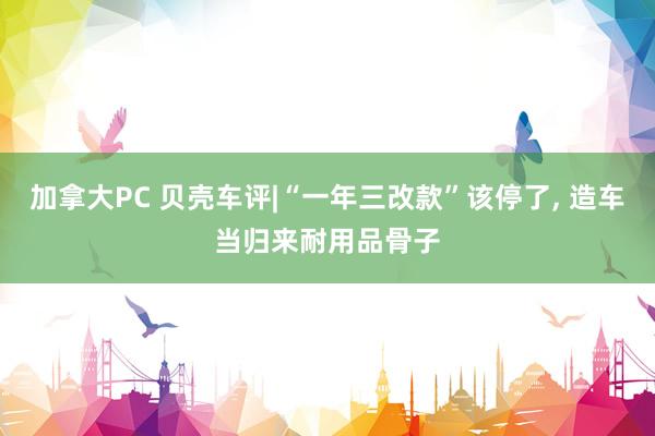 加拿大PC 贝壳车评|“一年三改款”该停了， 造车当归来耐用品骨子