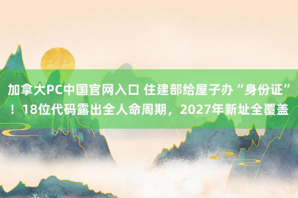 加拿大PC中国官网入口 住建部给屋子办“身份证”！18位代码露出全人命周期，2027年新址全覆盖