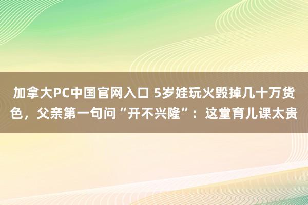 加拿大PC中国官网入口 5岁娃玩火毁掉几十万货色，父亲第一句问“开不兴隆”：这堂育儿课太贵