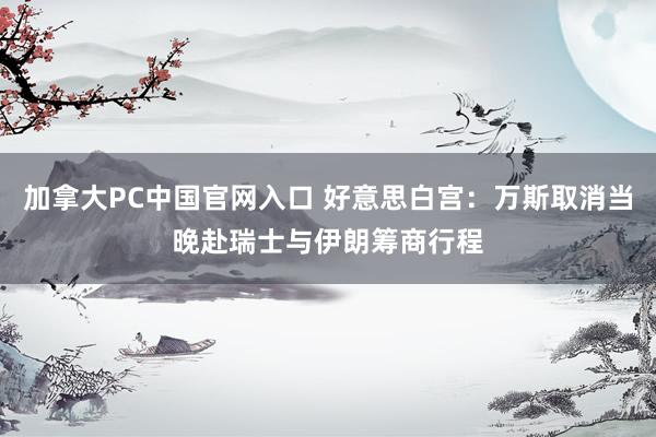 加拿大PC中国官网入口 好意思白宫：万斯取消当晚赴瑞士与伊朗筹商行程