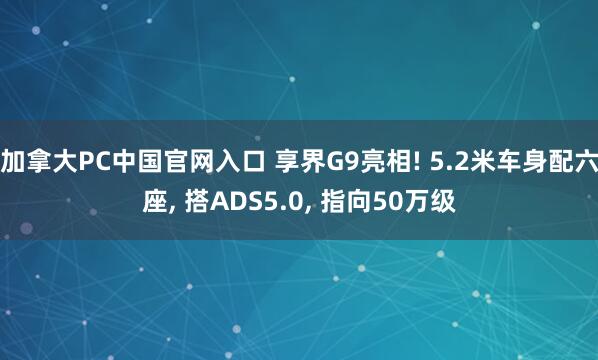 加拿大PC中国官网入口 享界G9亮相! 5.2米车身配六座， 搭ADS5.0， 指向50万级